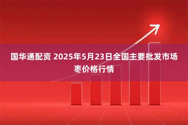 国华通配资 2025年5月23日全国主要批发市场枣价格行情