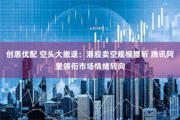 创惠优配 空头大撤退：港股卖空规模腰斩 腾讯阿里领衔市场情绪转向
