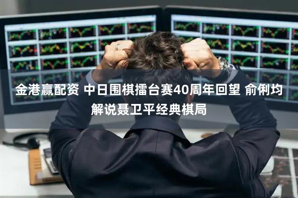 金港赢配资 中日围棋擂台赛40周年回望 俞俐均解说聂卫平经典棋局