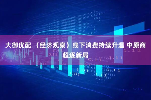 大御优配 （经济观察）线下消费持续升温 中原商超逐新局