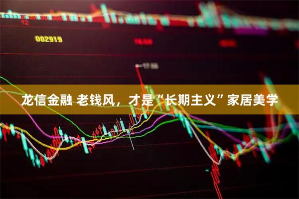 龙信金融 老钱风，才是“长期主义”家居美学