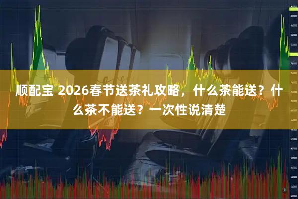 顺配宝 2026春节送茶礼攻略，什么茶能送？什么茶不能送？一次性说清楚