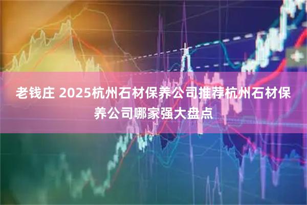 老钱庄 2025杭州石材保养公司推荐杭州石材保养公司哪家强大盘点