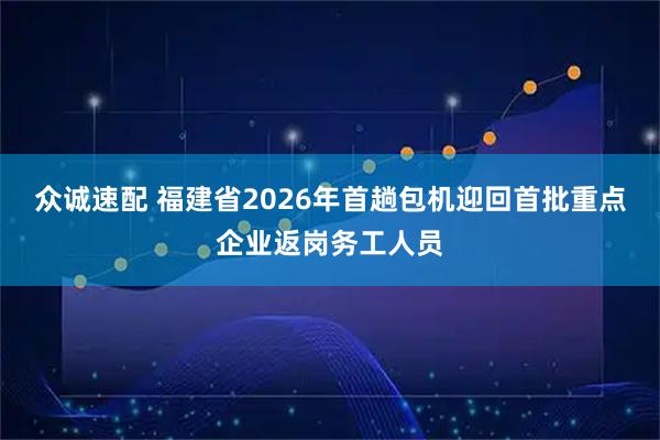 众诚速配 福建省2026年首趟包机迎回首批重点企业返岗务工人员