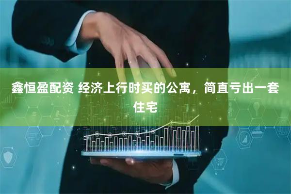 鑫恒盈配资 经济上行时买的公寓，简直亏出一套住宅