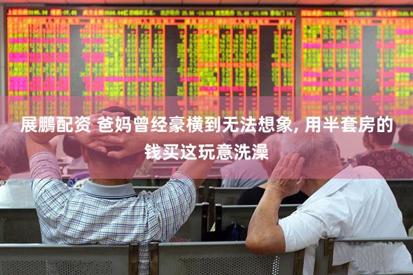 展鵬配资 爸妈曾经豪横到无法想象, 用半套房的钱买这玩意洗澡