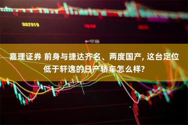 嘉理证券 前身与捷达齐名、两度国产, 这台定位低于轩逸的日产轿车怎么样?