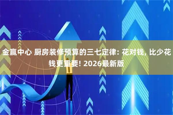 金赢中心 厨房装修预算的三七定律: 花对钱, 比少花钱更重要! 2026最新版