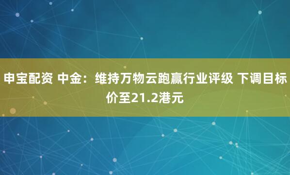 申宝配资 中金：维持万物云跑赢行业评级 下调目标价至21.2港元
