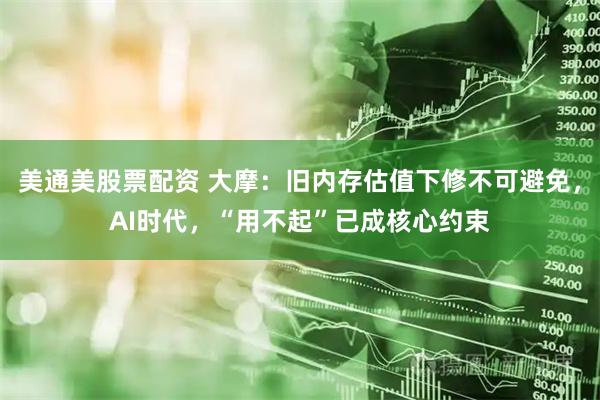 美通美股票配资 大摩：旧内存估值下修不可避免，AI时代，“用不起”已成核心约束
