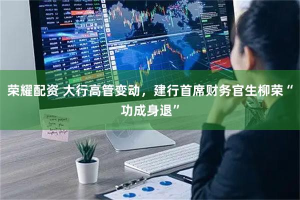 荣耀配资 大行高管变动，建行首席财务官生柳荣“功成身退”
