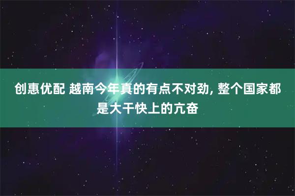 创惠优配 越南今年真的有点不对劲, 整个国家都是大干快上的亢奋