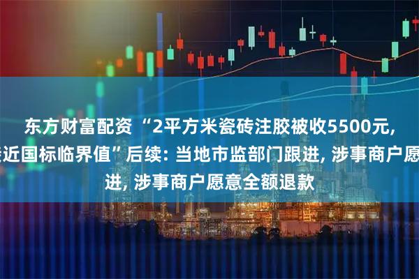 东方财富配资 “2平方米瓷砖注胶被收5500元, 甲醛检测接近国标临界值”后续: 当地市监部门跟进, 涉事商户愿意全额退款