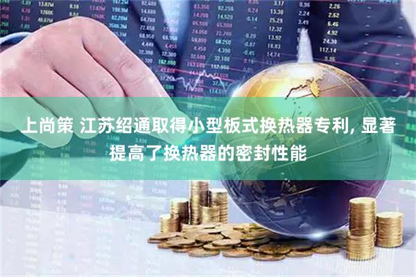 上尚策 江苏绍通取得小型板式换热器专利, 显著提高了换热器的密封性能