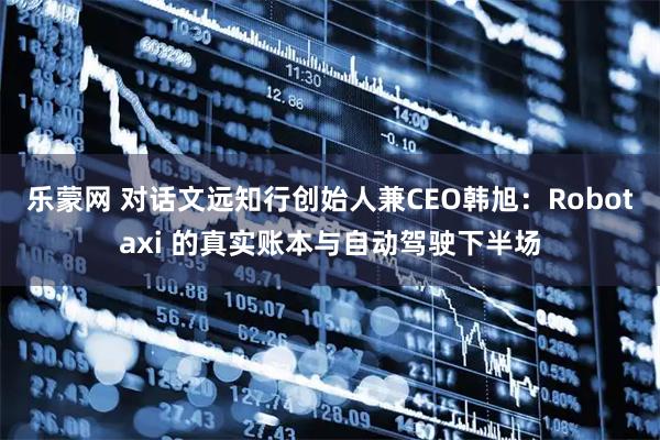 乐蒙网 对话文远知行创始人兼CEO韩旭：Robotaxi 的真实账本与自动驾驶下半场